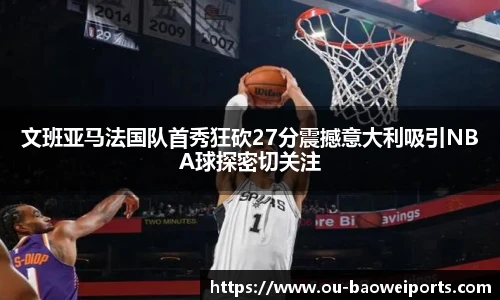 文班亚马法国队首秀狂砍27分震撼意大利吸引NBA球探密切关注