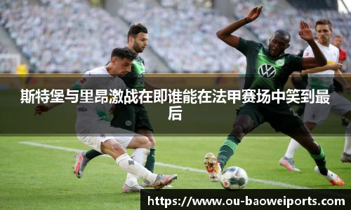 斯特堡与里昂激战在即谁能在法甲赛场中笑到最后